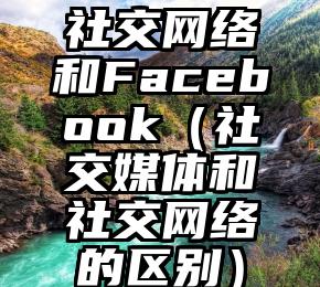 社交网络和Facebook（社交媒体和社交网络的区别）