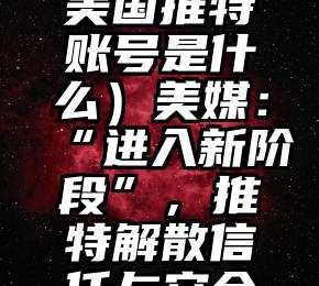 太疯狂了（美国推特账号是什么）美媒：“进入新阶段”，推特解散信任与安全委员会，