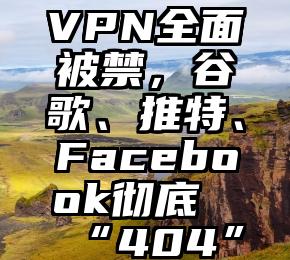 VPN全面被禁，谷歌、推特、Facebook彻底“404”