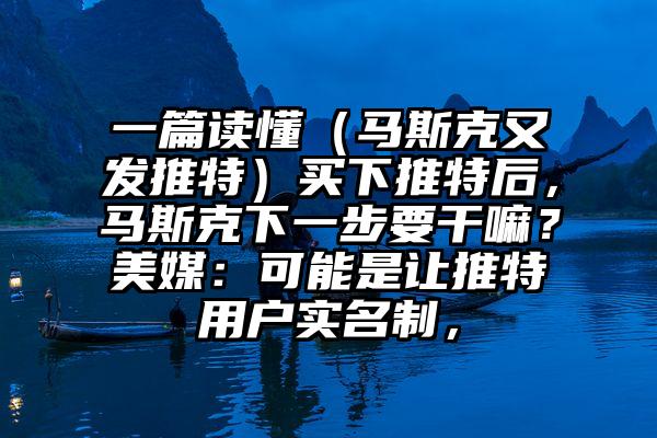 一篇读懂（马斯克又发推特）买下推特后，马斯克下一步要干嘛？美媒：可能是让推特用户实名制，
