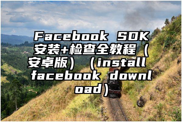 Facebook SDK安装+检查全教程（安卓版）（install facebook download）