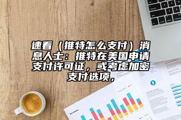 速看（推特怎么支付）消息人士：推特在美国申请支付许可证，或考虑加密支付选项，