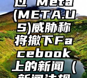 若新闻保护法案通过 Meta(META.US)威胁称将撤下Facebook上的新闻（新闻法规的具体案例）
