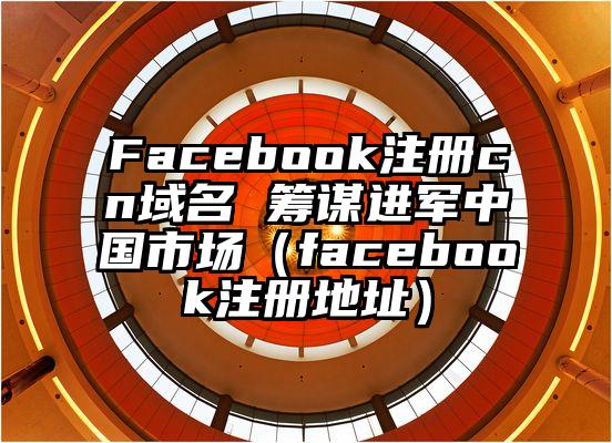 Facebook注册cn域名 筹谋进军中国市场（facebook注册地址）