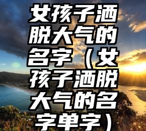 女孩子洒脱大气的名字（女孩子洒脱大气的名字单字）
