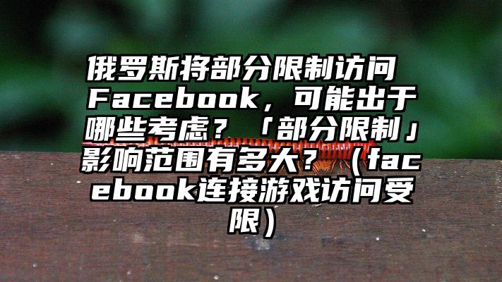 俄罗斯将部分限制访问 Facebook，可能出于哪些考虑？「部分限制」影响范围有多大？（facebook连接游戏访问受限）