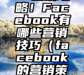 Facebook营销攻略！Facebook有哪些营销技巧（facebook的营销策略,目的是什么）