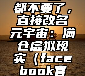 Facebook“脸”都不要了，直接改名元宇宙：满仓虚拟现实（facebook官网注册登录书脸）