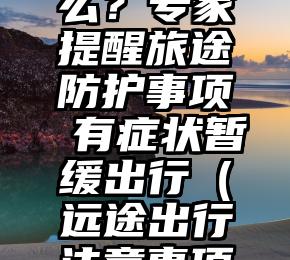 异地过年要注意什么？专家提醒旅途防护事项 有症状暂缓出行（远途出行注意事项不正确的是）