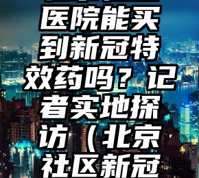 北京社区医院能买到新冠特效药吗？记者实地探访（北京社区新冠接种疫苗）