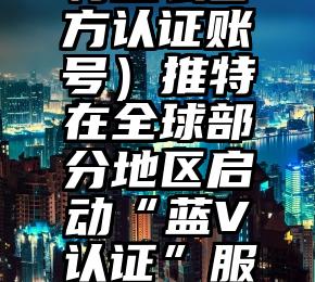 怎么可以错过（推特怎么官方认证账号）推特在全球部分地区启动“蓝V认证”服务，每月收费7.99美元，