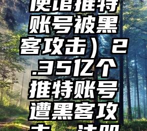 这样也行？（中国驻美使馆推特账号被黑客攻击）2.35亿个推特账号遭黑客攻击，注册邮箱地址被泄露，