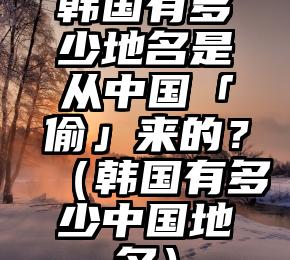韩国有多少地名是从中国「偷」来的？（韩国有多少中国地名）