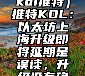 干货满满(koi推特)推特KOL:以太坊上海升级即将延期是误读,升级没有确切时间,