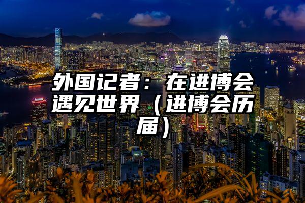 外国记者：在进博会遇见世界（进博会历届）