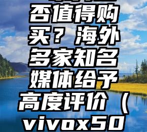 vivoX50系列是否值得购买？海外多家知名媒体给予高度评价（vivox50值得入手购买吗）