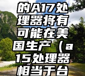 台积电：iPhone15的A17处理器将有可能在美国生产（a15处理器相当于台式机什么型号）