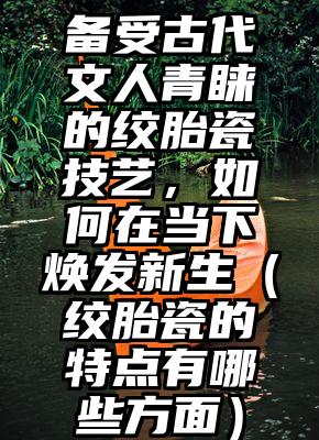 备受古代文人青睐的绞胎瓷技艺，如何在当下焕发新生（绞胎瓷的特点有哪些方面）