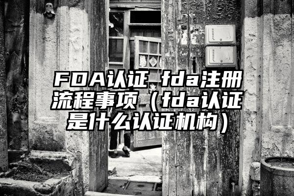 FDA认证│fda注册流程事项（fda认证是什么认证机构）