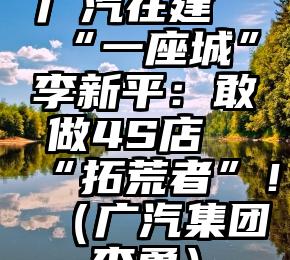 广汽在建“一座城”李新平：敢做4S店“拓荒者”！（广汽集团李勇）