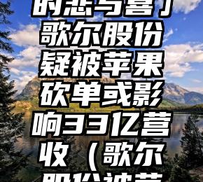 「苹果链下的悲与喜」歌尔股份疑被苹果砍单或影响33亿营收（歌尔股份被苹果抛弃）