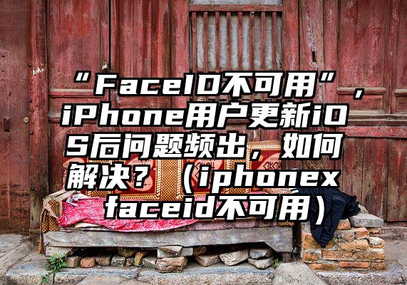“FaceID不可用”，iPhone用户更新iOS后问题频出，如何解决？（iphonex faceid不可用）