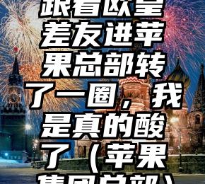 跟着欧皇差友进苹果总部转了一圈，我是真的酸了（苹果集团总部）
