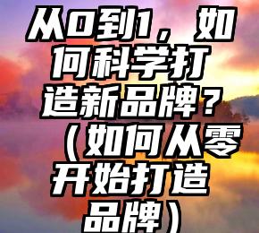 从0到1，如何科学打造新品牌？（如何从零开始打造品牌）