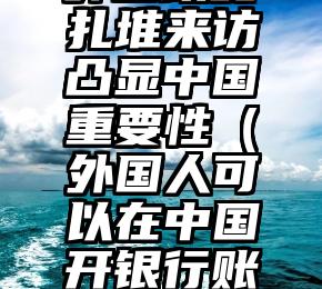 外国政要扎堆来访凸显中国重要性（外国人可以在中国开银行账户吗）