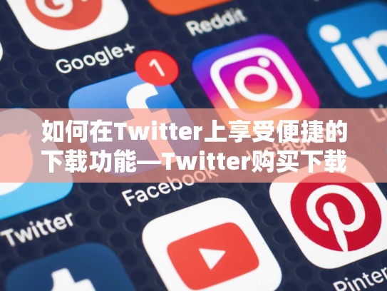如何在Twitter上享受便捷的下载功能—Twitter购买下载之旅