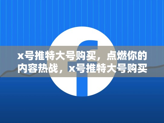 x号推特大号购买，点燃你的内容热战，x号推特大号购买会限流吗